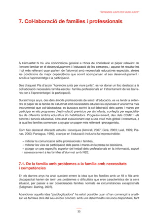 “APRENDRE JUNTS PER VIURE JUNTS”




A l’actualitat hi ha una coincidència general a l’hora de considerar el paper rellevant de
l’entorn familiar en el desenvolupament i l’educació de les persones, i aquest fet resulta ﬁns
i tot més rellevant quan parlem de l’alumnat amb necessitats educatives especials, ateses
les condicions de major dependència que sovint acompanyen el seu desenvolupament i
accés a l’aprenentatge i la participació.

Des d’aquest Pla d’acció “Aprendre junts per viure junts”, es vol donar un lloc destacat a la
col·laboració necessària família-escola i família-professionals en l’afrontament de les barre-
res per a l’aprenentatge i la participació.

Durant força anys, des dels àmbits professionals de salut i d’educació, es va tendir a enten-
dre el paper de la família de l’alumnat amb necessitats educatives especials d’una forma més
instrumental que col·laboradora: es buscava sovint la col·laboració dels pares i mares per
participar en els programes d’estimulació previstos per als infants, confegits per especialis-
tes de diferents àmbits educatius i/o habilitadors. Progressivament, des dels CDIAP i els
centres i serveis educatius, s’ha anat evolucionant cap a una visió més global i interactiva, a
la qual les famílies comencen a ocupar un paper més rellevant i protagonista.

Com han destacat diferents estudis i recerques (Almirall, 2007; Giné, 2003; Leal, 1999; Pla-
nas, 2003; Paniagua, 1999), avançar en l’educació inclusiva fa imprescindible:

  – millorar la comunicació entre professionals i famílies,
  – millorar les vies de participació dels pares i mares en la presa de decisions,
  – atorgar un pes especíﬁc superior del treball dels professionals en la informació, suport
  i assessorament a les famílies d’alumnat amb NEE.



7.1. De la família amb problemes a la família amb necessitats
i competències

En els darrers anys ha anat quedant enrere la idea que les famílies amb un ﬁll o ﬁlla amb
discapacitat havien de tenir uns problemes o diﬁcultats que eren característics de la seva
situació, per passar a ser considerades famílies normals en circumstàncies excepcionals
(Seligman i Darling, 2007).

Abandonar aquella idea “patologitzadora” ha estat possible quan s’han començat a analit-
zar les famílies dins del seu entorn concret i amb uns determinats recursos disponibles, tant



                                              35
 