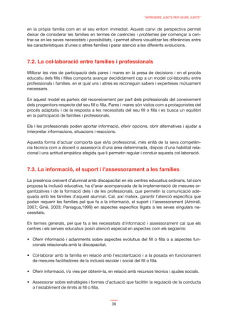 “APRENDRE JUNTS PER VIURE JUNTS”


en la pròpia família com en el seu entorn immediat. Aquest canvi de perspectiva permet
deixar de considerar les famílies en termes de carències i problemes per començar a cen-
trar-se en les seves necessitats i possibilitats, i permet alhora visualitzar les diferències entre
les característiques d’unes o altres famílies i parar atenció a les diferents evolucions.




Millorar les vies de participació dels pares i mares en la presa de decisions i en el procés
educatiu dels ﬁlls i ﬁlles comporta avançar decididament cap a un model col·laboratiu entre
professionals i famílies, en el qual uns i altres es reconeguin sabers i experteses mútuament
necessaris.

En aquest model es parteix del reconeixement per part dels professionals del coneixement
dels progenitors respecte del seu ﬁll o ﬁlla. Pares i mares són vistos com a protagonistes del
procés adaptatiu i de la resposta a les necessitats del seu ﬁll o ﬁlla i es busca un equilibri
en la participació de famílies i professionals.

Els i les professionals poden aportar informació, oferir opcions, obrir alternatives i ajudar a
interpretar informacions, situacions i reaccions.

Aquesta forma d’actuar comporta que el/la professional, més enllà de la seva competèn-
cia tècnica com a docent o assessor/a d’una àrea determinada, disposi d’una habilitat rela-
cional i una actitud empàtica afegida que li permetin regular i conduir aquesta col·laboració.



7.3. La informació, el suport i l’assessorament a les famílies

La presència creixent d’alumnat amb discapacitat en els centres educatius ordinaris, tal com
proposa la inclusió educativa, ha d’anar acompanyada de la implementació de mesures or-
ganitzatives i de la formació dels i de les professionals, que permetin la comunicació ade-
quada amb les famílies d’aquest alumnat. Cal, així mateix, garantir l’atenció especíﬁca que
poden requerir les famílies pel que fa a la informació, el suport i l’assessorament (Almirall,
2007; Giné, 2003; Paniagua,1999) en aspectes especíﬁcs lligats a les seves singulars ne-
cessitats.

En termes generals, pel que fa a les necessitats d’informació i assessorament cal que els
centres i els serveis educatius posin atenció especial en aspectes com els següents:


   cionals relacionats amb la discapacitat.


   de mesures facilitadores de la inclusió escolar i social del ﬁll o ﬁlla.




   o l’establiment de límits al ﬁll o ﬁlla.


                                                36
 