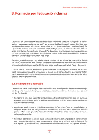 “APRENDRE JUNTS PER VIURE JUNTS”



8. Formació per l’educació inclusiva




La posada en funcionament d’aquest Pla d’acció “Aprendre junts per viure junts” fa neces-
sari un programa especíﬁc de formació per al conjunt del professorat, equips directius, pro-
fessionals dels serveis educatius i personal de suport (educadors/ores i monitors/ores). Tot
i que el Pla marc de formació permanent 2005-2010 ja preveu la inclusió educativa com un
àmbit prioritari de formació, des d’aquest Pla d’acció es promouran de forma especíﬁca un
conjunt d’actuacions que tindran en compte la inclusió a les aules i als centres, situant-la
alhora en un marc sociocomunitari més ampli.

Per avançar decididament cap a la inclusió educativa cal, en primer lloc, oferir al professo-
rat d’aula, especialistes dels centres, professionals dels serveis educatius i equips directius
orientacions i estratègies que facilitin la seva tasca en el marc ordinari de l’aula i del centre.

D’acord amb el Pla marc de formació permanent 2005-2010, el pla de formació per a l’edu-
cació inclusiva combinarà la formació en el centre i en la zona educativa (per facilitar l’inter-
canvi d’experiències i l’optimització de recursos) amb altres actuacions més generals, adre-
çades a tots els professionals.



8.1. Finalitats de la formació

Les ﬁnalitats de la formació per a l’educació inclusiva es desprenen de la mateixa concep-
ció d’aquesta i haurien d’impregnar totes les accions informatives i formatives que es deri-
vin del Pla d’acció.


   pot aprendre i ho ha de fer en un context socioeducatiu ordinari en un mateix pla de drets
   i deures i sense barreres.


   dirigides a combatre les desigualtats i a afavorir l’èxit educatiu de tot l’alumnat, fent es-
   pecial èmfasi en els grups tradicionalment més vulnerables, entre els quals ﬁgura l’alum-
   nat amb discapacitat.


   que requereix compromís i que comporta una millora per a tothom, fent èmfasi en el fet
   que equitat i qualitat educativa no solament no són contradictòries, sinó que es reforcen.



                                               39
 