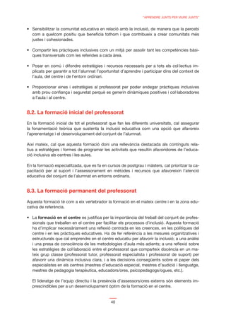 “APRENDRE JUNTS PER VIURE JUNTS”




  com a quelcom positiu que beneﬁcia tothom i que contribueix a crear comunitats més
  justes i cohesionades.

                                                                                               -
  ques transversals com les referides a cada àrea.

                                                                                               -
  plicats per garantir a tot l’alumnat l’oportunitat d’aprendre i participar dins del context de
  l’aula, del centre i de l’entorn ordinari.


  amb prou conﬁança i seguretat perquè es generin dinàmiques positives i col·laboradores
  a l’aula i al centre.


8.2. La formació inicial del professorat
En la formació inicial de tot el professorat que fan les diferents universitats, cal assegurar
la fonamentació teòrica que sustenta la inclusió educativa com una opció que afavoreix
l’aprenentatge i el desenvolupament del conjunt de l’alumnat.

Així mateix, cal que aquesta formació doni una rellevància destacada als continguts rela-
tius a estratègies i formes de programar les activitats que resultin afavoridores de l’educa-
ció inclusiva als centres i les aules.

En la formació especialitzada, que es fa en cursos de postgrau i màsters, cal prioritzar la ca-
pacitació per al suport i l’assessorament en mètodes i recursos que afavoreixin l’atenció
educativa del conjunt de l’alumnat en entorns ordinaris.


8.3. La formació permanent del professorat
Aquesta formació té com a eix vertebrador la formació en el mateix centre i en la zona edu-
cativa de referència.

      formació en el centre es justiﬁca per la importància del treball del conjunt de profes-
  sionals que treballen en el centre per facilitar els processos d’inclusió. Aquesta formació
  ha d’implicar necessàriament una reﬂexió centrada en les creences, en les polítiques del
  centre i en les pràctiques educatives. Ha de fer referència a les mesures organitzatives i
  estructurals que cal emprendre en el centre educatiu per afavorir la inclusió; a una anàlisi
  i una presa de consciència de les metodologies d’aula més adients; a una reﬂexió sobre
  les estratègies de col·laboració entre el professorat que comparteix docència en un ma-
  teix grup classe (professorat tutor, professorat especialista i professorat de suport) per
  afavorir una dinàmica inclusiva clara, i a les decisions consegüents sobre el paper dels
  especialistes en els centres (mestres d’educació especial, mestres d’audició i llenguatge,
  mestres de pedagogia terapèutica, educadors/ores, psicopedagogs/ogues, etc.).

  El lideratge de l’equip directiu i la presència d’assessors/ores externs són elements im-
  prescindibles per a un desenvolupament òptim de la formació en el centre.


                                              40
 