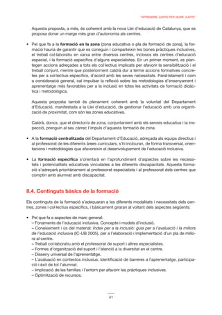 “APRENDRE JUNTS PER VIURE JUNTS”


  Aquesta proposta, a més, és coherent amb la nova Llei d’educació de Catalunya, que es
  proposa donar un marge més gran d’autonomia als centres.

                   formació en la zona (zona educativa o pla de formació de zona), la for-
  mació hauria de garantir que es coneguin i comparteixin les bones pràctiques inclusives,
  el treball col·laboratiu en xarxa entre diversos centres, inclosos els centres d’educació
  especial, i la formació especíﬁca d’alguns especialistes. En un primer moment, es plan-
  tegen accions adreçades a tots els col·lectius implicats per afavorir la sensibilització i el
  treball conjunt, mentre que posteriorment caldrà dur a terme accions formatives concre-
  tes per a col·lectius especíﬁcs, d’acord amb les seves necessitats. Paral·lelament i com
  a consideració general, cal impulsar la reﬂexió sobre les metodologies d’ensenyament i
  aprenentatge més favorables per a la inclusió en totes les activitats de formació didàc-
  tica i metodològica.

  Aquesta proposta també és plenament coherent amb la voluntat del Departament
  d’Educació, manifestada a la Llei d’educació, de gestionar l’educació amb una organit-
  zació de proximitat, com són les zones educatives.

  Caldrà, doncs, que el director/a de zona, conjuntament amb els serveis educatius i la ins-
  pecció, prenguin al seu càrrec l’impuls d’aquesta formació de zona.

       formació centralitzada del Departament d’Educació, adreçada als equips directius i
  al professorat de les diferents àrees curriculars, s’hi inclouran, de forma transversal, orien-
  tacions i metodologies que afavoreixin el desenvolupament de l’educació inclusiva.

      formació especíﬁca s’orientarà en l’aprofundiment d’aspectes sobre les necessi-
  tats i potencialitats educatives vinculades a les diferents discapacitats. Aquesta forma-
  ció s’adreçarà prioritàriament al professorat especialista i al professorat dels centres que
  comptin amb alumnat amb discapacitat.



8.4. Continguts bàsics de la formació

Els continguts de la formació s’adequaran a les diferents modalitats i necessitats dels cen-
tres, zones i col·lectius especíﬁcs, i bàsicament giraran al voltant dels aspectes següents:


  – Fonaments de l’educació inclusiva. Concepte i models d’inclusió.
  – Coneixement i ús del material: Índex per a la inclusió: guia per a l’avaluació i la millora
  de l’educació inclusiva (IC-UB 2005), per a l’elaboració i implementació d’un pla de millo-
  ra al centre.
  – Treball col·laboratiu amb el professorat de suport i altres especialistes.
  – Formes d’organització del suport i l’atenció a la diversitat en el centre.
  – Disseny universal de l’aprenentatge.
  – L’avaluació en contextos inclusius: identiﬁcació de barreres a l’aprenentatge, participa-
  ció i èxit de tot l’alumnat.
  – Implicació de les famílies i l’entorn per afavorir les pràctiques inclusives.
  – Optimització de recursos.




                                              41
 