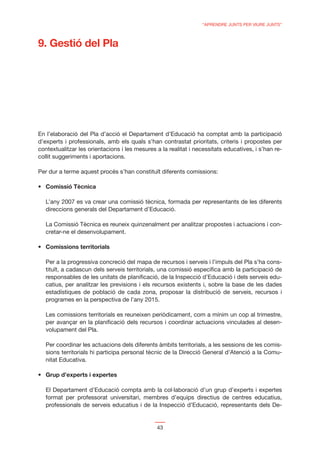 “APRENDRE JUNTS PER VIURE JUNTS”



9. Gestió del Pla




En l’elaboració del Pla d’acció el Departament d’Educació ha comptat amb la participació
d’experts i professionals, amb els quals s’han contrastat prioritats, criteris i propostes per
contextualitzar les orientacions i les mesures a la realitat i necessitats educatives, i s’han re-
collit suggeriments i aportacions.

Per dur a terme aquest procés s’han constituït diferents comissions:




   L’any 2007 es va crear una comissió tècnica, formada per representants de les diferents
   direccions generals del Departament d’Educació.

   La Comissió Tècnica es reuneix quinzenalment per analitzar propostes i actuacions i con-
   cretar-ne el desenvolupament.




   Per a la progressiva concreció del mapa de recursos i serveis i l’impuls del Pla s’ha cons-
   tituït, a cadascun dels serveis territorials, una comissió especíﬁca amb la participació de
   responsables de les unitats de planiﬁcació, de la Inspecció d’Educació i dels serveis edu-
   catius, per analitzar les previsions i els recursos existents i, sobre la base de les dades
   estadístiques de població de cada zona, proposar la distribució de serveis, recursos i
   programes en la perspectiva de l’any 2015.

   Les comissions territorials es reuneixen periòdicament, com a mínim un cop al trimestre,
   per avançar en la planiﬁcació dels recursos i coordinar actuacions vinculades al desen-
   volupament del Pla.

   Per coordinar les actuacions dels diferents àmbits territorials, a les sessions de les comis-
   sions territorials hi participa personal tècnic de la Direcció General d’Atenció a la Comu-
   nitat Educativa.




   El Departament d’Educació compta amb la col·laboració d’un grup d’experts i expertes
   format per professorat universitari, membres d’equips directius de centres educatius,
   professionals de serveis educatius i de la Inspecció d’Educació, representants dels De-


                                               43
 