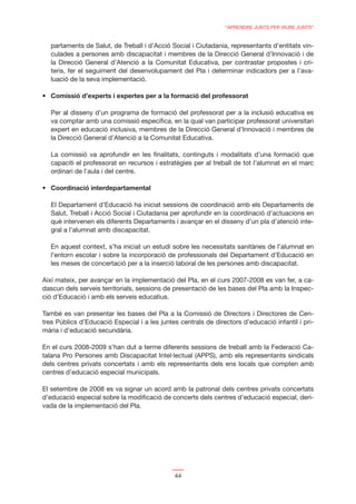 “APRENDRE JUNTS PER VIURE JUNTS”


  partaments de Salut, de Treball i d’Acció Social i Ciutadania, representants d’entitats vin-
  culades a persones amb discapacitat i membres de la Direcció General d’Innovació i de
  la Direcció General d’Atenció a la Comunitat Educativa, per contrastar propostes i cri-
  teris, fer el seguiment del desenvolupament del Pla i determinar indicadors per a l’ava-
  luació de la seva implementació.




  Per al disseny d’un programa de formació del professorat per a la inclusió educativa es
  va comptar amb una comissió especíﬁca, en la qual van participar professorat universitari
  expert en educació inclusiva, membres de la Direcció General d’Innovació i membres de
  la Direcció General d’Atenció a la Comunitat Educativa.

  La comissió va aprofundir en les ﬁnalitats, continguts i modalitats d’una formació que
  capaciti el professorat en recursos i estratègies per al treball de tot l’alumnat en el marc
  ordinari de l’aula i del centre.




  El Departament d’Educació ha iniciat sessions de coordinació amb els Departaments de
  Salut, Treball i Acció Social i Ciutadania per aprofundir en la coordinació d’actuacions en
  què intervenen els diferents Departaments i avançar en el disseny d’un pla d’atenció inte-
  gral a l’alumnat amb discapacitat.

  En aquest context, s’ha iniciat un estudi sobre les necessitats sanitàries de l’alumnat en
  l’entorn escolar i sobre la incorporació de professionals del Departament d’Educació en
  les meses de concertació per a la inserció laboral de les persones amb discapacitat.

Així mateix, per avançar en la implementació del Pla, en el curs 2007-2008 es van fer, a ca-
dascun dels serveis territorials, sessions de presentació de les bases del Pla amb la Inspec-
ció d’Educació i amb els serveis educatius.

També es van presentar les bases del Pla a la Comissió de Directors i Directores de Cen-
tres Públics d’Educació Especial i a les juntes centrals de directors d’educació infantil i pri-
mària i d’educació secundària.

En el curs 2008-2009 s’han dut a terme diferents sessions de treball amb la Federació Ca-
talana Pro Persones amb Discapacitat Intel·lectual (APPS), amb els representants sindicals
dels centres privats concertats i amb els representants dels ens locals que compten amb
centres d’educació especial municipals.

El setembre de 2008 es va signar un acord amb la patronal dels centres privats concertats
d’educació especial sobre la modiﬁcació de concerts dels centres d’educació especial, deri-
vada de la implementació del Pla.




                                              44
 