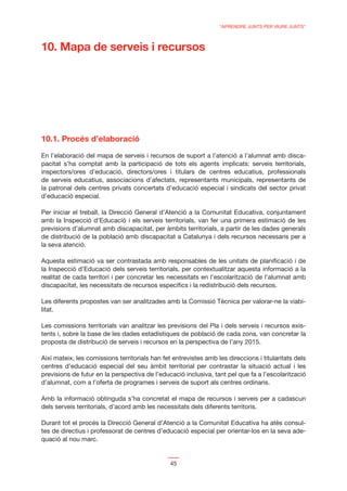“APRENDRE JUNTS PER VIURE JUNTS”



10. Mapa de serveis i recursos




10.1. Procés d’elaboració
En l’elaboració del mapa de serveis i recursos de suport a l’atenció a l’alumnat amb disca-
pacitat s’ha comptat amb la participació de tots els agents implicats: serveis territorials,
inspectors/ores d’educació, directors/ores i titulars de centres educatius, professionals
de serveis educatius, associacions d’afectats, representants municipals, representants de
la patronal dels centres privats concertats d’educació especial i sindicats del sector privat
d’educació especial.

Per iniciar el treball, la Direcció General d’Atenció a la Comunitat Educativa, conjuntament
amb la Inspecció d’Educació i els serveis territorials, van fer una primera estimació de les
previsions d’alumnat amb discapacitat, per àmbits territorials, a partir de les dades generals
de distribució de la població amb discapacitat a Catalunya i dels recursos necessaris per a
la seva atenció.

Aquesta estimació va ser contrastada amb responsables de les unitats de planiﬁcació i de
la Inspecció d’Educació dels serveis territorials, per contextualitzar aquesta informació a la
realitat de cada territori i per concretar les necessitats en l’escolarització de l’alumnat amb
discapacitat, les necessitats de recursos especíﬁcs i la redistribució dels recursos.

Les diferents propostes van ser analitzades amb la Comissió Tècnica per valorar-ne la viabi-
litat.

Les comissions territorials van analitzar les previsions del Pla i dels serveis i recursos exis-
tents i, sobre la base de les dades estadístiques de població de cada zona, van concretar la
proposta de distribució de serveis i recursos en la perspectiva de l’any 2015.

Així mateix, les comissions territorials han fet entrevistes amb les direccions i titularitats dels
centres d’educació especial del seu àmbit territorial per contrastar la situació actual i les
previsions de futur en la perspectiva de l’educació inclusiva, tant pel que fa a l’escolarització
d’alumnat, com a l’oferta de programes i serveis de suport als centres ordinaris.

Amb la informació obtinguda s’ha concretat el mapa de recursos i serveis per a cadascun
dels serveis territorials, d’acord amb les necessitats dels diferents territoris.

Durant tot el procés la Direcció General d’Atenció a la Comunitat Educativa ha atès consul-
tes de directius i professorat de centres d’educació especial per orientar-los en la seva ade-
quació al nou marc.


                                                45
 