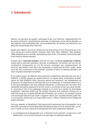“APRENDRE JUNTS PER VIURE JUNTS”



1. Introducció




Garantir una educació de qualitat i aconseguir-la per a tot l’alumnat, independentment de
les seves condicions i característiques personals, ha esdevingut, en les últimes dècades, un
dels objectius més destacables dels i de les professionals, les famílies, les institucions i les
persones compromeses amb l’educació.

Aquest gran objectiu, que en els darrers anys ha anat prenent el nom d’educació per a tot-
hom i escola per a tothom (Booth i Ainscow, 2004; Giné, 2001; UNESCO, 1994; Staiback,
1999) ultrapassa avui la voluntat, expressada ja anys enrere, d’incorporar l’alumnat ﬁns ales-
hores exclòs al sistema educatiu.

Avançar cap a l’educació inclusiva, caminant així cap a veritables escoles per a tothom,
implica tota la comunitat educativa, l’alumnat, el professorat i les famílies, així com les ad-
ministracions corresponents, en una ﬁta comuna: aconseguir que, progressivament, tot
l’alumnat vegi satisfet el seu dret a ser escolaritzat a l’escola del seu barri o poble, sense
veure per això compromès el dret igualment important d’obtenir la resposta ajustada a les
seves singulars necessitats educatives.

En la història recent, els diferents pronunciaments d’organismes internacionals com ara la
UNESCO o l’OCDE, apunten en aquesta direcció. En aquest sentit, la Declaració de Sala-
manca de 1994 (UNESCO,1994), document aprovat per aclamació i per representants de
92 governs i 25 organitzacions internacionals, que ha esdevingut un important referent per a
la innovació pedagògica i per a les polítiques educatives, va recomanar que “tot menor amb
necessitats educatives especials ha de tenir accés a una escola normal, que haurà d’acollir-
lo i acomodar-lo dins d’una pedagogia centrada en el menor que cobreixi les esmentades
necessitats”, defensant també que “les escoles ordinàries amb orientació inclusiva són el
mitjà més eﬁcaç per combatre actituds discriminatòries, per construir una societat inclusiva
i per aconseguir l’educació per a tots” i suggerint, alhora, que “aquestes escoles poden ofe-
rir una educació efectiva per a la majoria dels menors i millorar l’eﬁciència de la totalitat del
sistema educatiu”.

Uns anys després, la Classiﬁcació internacional del funcionament de la discapacitat i de la
salut (CIF), aprovada en la 54a Assemblea Mundial de la Salut el 22 de maig de 2001, va do-
nar un impuls a la nova cultura de la discapacitat amb dues proposicions bàsiques:

1. La consideració de la discapacitat com un fenomen humà universal, i no pas com un tret
   diferenciador d’una minoria social per a la qual calgui fer polítiques especials.



                                               5
 