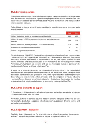 “APRENDRE JUNTS PER VIURE JUNTS”



11.3. Serveis i recursos

En la planiﬁcació del mapa de serveis i recursos per a l’educació inclusiva de les persones
amb discapacitat s’ha considerat l’optimització progressiva dels actuals recursos dels cen-
tres d’educació especial per afavorir l’educació inclusiva de l’alumnat amb discapacitat en
entorns escolars ordinaris.

De l’anàlisi de la situació actual, i havent considerat la previsió de recursos, es preveu la dis-
tribució següent:

                                                                                2008      2015
Unitats d’educació bàsica en centres d’educació especial                         840       606
Unitats de suport (USEE/agrupaments de persones sordes) en centres
                                                                                 284       518
ordinaris
Unitats d’educació postobligatòria (en CEE i centres ordinaris)                  109       194
Centres d’educació especial de referència                                         2        50
Serveis i programes especialitzats                                               98        110


Durant el període 2008-2015 s’aplicarà l’acord signat amb la patronal dels centres privats
concertats d’educació especial per a la modiﬁcació dels concerts educatius dels centres
d’educació especial, derivada de la implementació del Pla, i se seguirà orientant aquests
centres en relació amb la seva adequació al nou marc derivat del desenvolupament del Pla.
Així mateix, s’actualitzaran els convenis amb els ens municipals titulars de centres d’edu-
cació especial, d’acord amb les previsions del Pla.

A través de la formació permanent del professorat i de la coordinació del desenvolupa-
ment del Pla en els diferents serveis territorials i en les respectives zones, el Departament
d’Educació facilitarà la difusió i posada en comú entre el professorat de les bones pràctiques
desenvolupades pels diferents centres, en relació amb els avenços en la inclusió educativa
i en noves formes de dur a terme l’acció educativa i de gestionar els recursos, per impulsar
la generalització de pràctiques inclusives i la progressiva implementació del Pla.



11.4. Altres elements de suport

El Departament d’Educació elaborarà guies adreçades a les famílies per orientar la interven-
ció educativa amb els seus ﬁlls i ﬁlles.

Així mateix, s’oferirà un banc de recursos didàctics en xarxa adreçat al professorat per faci-
litar exemples d’activitats i propostes educatives desenvolupades en diferents centres amb
alumnat amb discapacitat.



11.5. Seguiment i avaluació

Des l’inici de en l’elaboració del Pla s’han dut a terme diferents actuacions de seguiment i
avaluació, les quals es preveuen continuar al llarg de la implementació del Pla.


                                                 50
 