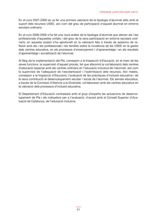 “APRENDRE JUNTS PER VIURE JUNTS”


En el curs 2007-2008 es va fer una primera valoració de la tipologia d’alumnat atès amb el
suport dels recursos USEE, així com del grau de participació d’aquest alumnat en entorns
escolars ordinaris.

En el curs 2008-2009 s’ha fet una nova anàlisi de la tipologia d’alumnat que atenen els i les
professionals d’aquestes unitats i del grau de la seva participació en entorns escolars ordi-
naris; en aquesta ocasió s’ha aprofundit en la valoració feta a través de sessions de re-
ﬂexió amb els i les professionals i les famílies sobre la incidència de les USEE en la gestió
dels centres educatius, en els processos d’ensenyament i d’aprenentatge i en els resultats
d’aprenentatge i socialització de l’alumnat.

Al llarg de la implementació del Pla, correspon a la Inspecció d’Educació, en el marc de les
seves funcions, la supervisió d’aquest procés, fet que afavorirà la col·laboració dels centres
d’educació especial amb els centres ordinaris en l’educació inclusiva de l’alumnat, així com
la supervisió de l’adequació de l’escolarització i l‘optimització dels recursos. Així mateix,
correspon a la Inspecció d’Educació, l’avaluació de les pràctiques d’inclusió educativa i de
la seva contribució al desenvolupament escolar i social de l’alumnat. Els serveis educatius,
a través de la Comissió d’Atenció a la Diversitat, col·laboraran amb els centres educatius en
la valoració dels processos d’inclusió educativa.

El Departament d’Educació contrastarà amb el grup d’experts les actuacions de desenvo-
lupament de Pla i els indicadors per a l’avaluació, d’acord amb el Consell Superior d’Ava-
luació de Catalunya, de l’educació inclusiva.




                                             51
 