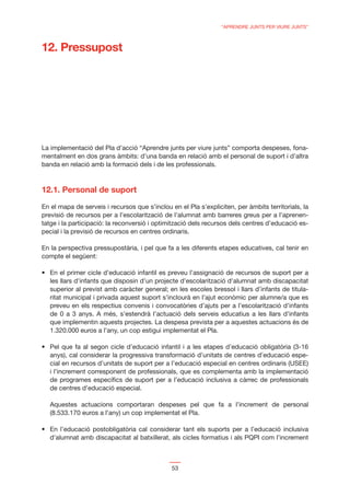 “APRENDRE JUNTS PER VIURE JUNTS”



12. Pressupost




La implementació del Pla d’acció “Aprendre junts per viure junts” comporta despeses, fona-
mentalment en dos grans àmbits: d’una banda en relació amb el personal de suport i d’altra
banda en relació amb la formació dels i de les professionals.



12.1. Personal de suport

En el mapa de serveis i recursos que s’inclou en el Pla s’expliciten, per àmbits territorials, la
previsió de recursos per a l’escolarització de l’alumnat amb barreres greus per a l’aprenen-
tatge i la participació: la reconversió i optimització dels recursos dels centres d’educació es-
pecial i la previsió de recursos en centres ordinaris.

En la perspectiva pressupostària, i pel que fa a les diferents etapes educatives, cal tenir en
compte el següent:


   les llars d’infants que disposin d’un projecte d’escolarització d’alumnat amb discapacitat
   superior al previst amb caràcter general; en les escoles bressol i llars d’infants de titula-
   ritat municipal i privada aquest suport s’inclourà en l’ajut econòmic per alumne/a que es
   preveu en els respectius convenis i convocatòries d’ajuts per a l’escolarització d’infants
   de 0 a 3 anys. A més, s’estendrà l’actuació dels serveis educatius a les llars d’infants
   que implementin aquests projectes. La despesa prevista per a aquestes actuacions és de
   1.320.000 euros a l’any, un cop estigui implementat el Pla.


   anys), cal considerar la progressiva transformació d’unitats de centres d’educació espe-
   cial en recursos d’unitats de suport per a l’educació especial en centres ordinaris (USEE)
   i l’increment corresponent de professionals, que es complementa amb la implementació
   de programes especíﬁcs de suport per a l’educació inclusiva a càrrec de professionals
   de centres d’educació especial.

   Aquestes actuacions comportaran despeses pel que fa a l’increment de personal
   (8.533.170 euros a l’any) un cop implementat el Pla.


   d’alumnat amb discapacitat al batxillerat, als cicles formatius i als PQPI com l’increment



                                               53
 