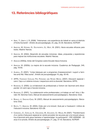 “APRENDRE JUNTS PER VIURE JUNTS”



13. Referències bibliogràﬁques




 ABRIL, T.; UBIETO J. R. (2008). “Interxarxes: una experiència de treball en xarxa al districte
 d’Horta-Guinardó”. Àmbits de psicopedagogia, 22, pàg. 25-30. Barcelona: ACPEAP.

 AINSCOW, M; HOPKINS, D.; SOUTWORRTH, G.; WEST, M. (2001). Hacia escuelas eﬁcaces para
 todos. Madrid: Narcea.

 AINSCOW, M. (2004). Desarrollo de escuelas inclusivas. Ideas, propuestas y experiencias
 para mejorar las instituciones escolares. Madrid: Narcea.

 AINSCOW (2005a). Actas del Congreso sobre Escuela Vasca Inclusiva.

 AINSCOW, M. (2005b). La mejora de la escuela inclusiva. Cuadernos de Pedagogía. 349,
 pàg. 78-83.

 ALMIRALL, R. (2007). “Línies bàsiques per a programes d’assessorament i suport a famí-
 lies amb ﬁlls i ﬁlles sords”. Àmbits de psicopedagogia 19, pàg. 40-49.

 APPS, FEDERACIÓ CATALANA PRO PERSONES AMB RETARD MENTAL (2007). Educació especial i
 canvi. Cap a un sistema inclusiu i respectuós amb la diversitat. Barcelona: APPS.

 BASSEDAS, E. (2005). La col·laboració de professionals a l’entorn de l’alumnat amb disca-
 pacitat. Un camí cap a l’escola inclusiva.

 BASSEDAS, E. (2007). “La colaboración entre profesionales y el trabajo en red” dins J. Bo-
 nals i M. Sánchez-Cano, Manual de asesoramiento psicopedagógico. Barcelona: Graó.

 BONALS, J.; SÁNCHEZ-CANO, M. (2007). Manual de asesoramiento psicopedagógico. Barce-
 lona: Graó.

 BOOTH, T. i AINSCOW, M. (2004). Índex per a la inclusió. Guía per a l’avaluació i millora de
 l’educació inclusiva. Barcelona: ICE-UB.

 CARBONELL, E., CAPELLAS, N., CREUHERAS, M., ESCUDERO, G. i MILIAN, M. (2007). “Transformació
 d’un centre d’educació especial en centre proveïdor de recursos per a la inclusió educa-
 tiva d’alumnat amb graus barreres a l’aprenentatge i la participació”. CEE ASPASIM - 20
 anys d’un procés. Àmbits de psicopedagogia, 21, pàg. 37-43. Barcelona: ACPEAP.



                                             55
 