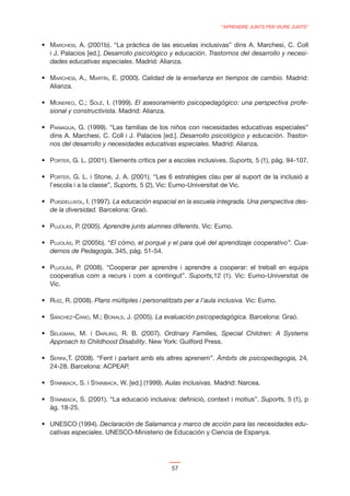 “APRENDRE JUNTS PER VIURE JUNTS”


MARCHESI, A. (2001b). “La práctica de las escuelas inclusivas” dins A. Marchesi, C. Coll
i J. Palacios [ed.]. Desarrollo psicológico y educación. Trastornos del desarrollo y necesi-
dades educativas especiales. Madrid: Alianza.

MARCHESI, A., MARTÍN, E. (2000). Calidad de la enseñanza en tiempos de cambio. Madrid:
Alianza.

MONEREO, C.; SOLÉ, I. (1999). El asesoramiento psicopedagógico: una perspectiva profe-
sional y constructivista. Madrid: Alianza.

PANIAGUA, G. (1999). “Las familias de los niños con necesidades educativas especiales”
dins A. Marchesi, C. Coll i J. Palacios [ed.]. Desarrollo psicológico y educación. Trastor-
nos del desarrollo y necesidades educativas especiales. Madrid: Alianza.

PORTER, G. L. (2001). Elements crítics per a escoles inclusives. Suports, 5 (1), pàg. 94-107.

PORTER, G. L. i Stone, J. A. (2001). “Les 6 estratègies clau per al suport de la inclusió a
l’escola i a la classe”, Suports, 5 (2), Vic: Eumo-Universitat de Vic.

PUIGDELLIVOL, I. (1997). La educación espacial en la escuela integrada. Una perspectiva des-
de la diversidad. Barcelona: Graó.

PUJOLÀS, P. (2005). Aprendre junts alumnes diferents. Vic: Eumo.

PUJOLÀS, P. (2005b). “El cómo, el porqué y el para qué del aprendizaje cooperativo”. Cua-
dernos de Pedagogía, 345, pàg. 51-54.

PUJOLÀS, P. (2008). “Cooperar per aprendre i aprendre a cooperar: el treball en equips
cooperatius com a recurs i com a contingut”. Suports,12 (1). Vic: Eumo-Universitat de
Vic.

RUÍZ, R. (2008). Plans múltiples i personalitzats per a l’aula inclusiva. Vic: Eumo.

SÁNCHEZ-CANO, M.; BONALS, J. (2005). La evaluación psicopedagògica. Barcelona: Graó.

SELIGMAN, M. i DARLING, R. B. (2007). Ordinary Families, Special Children: A Systems
Approach to Childhood Disability. New York: Guilford Press.

SERRA,T. (2008). “Fent i parlant amb els altres aprenem”. Àmbits de psicopedagogia, 24,
24-28. Barcelona: ACPEAP.

STAINBACK, S. i STAINBACK, W. [ed.] (1999). Aulas inclusivas. Madrid: Narcea.

STAINBACK, S. (2001). “La educació inclusiva: deﬁnició, context i motius”. Suports, 5 (1), p
àg. 18-25.

UNESCO (1994). Declaración de Salamanca y marco de acción para las necesidades edu-
cativas especiales. UNESCO-Ministerio de Educación y Ciencia de Espanya.




                                             57
 