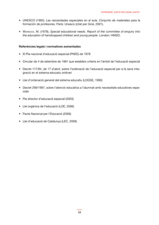 “APRENDRE JUNTS PER VIURE JUNTS”


                   Las necesidades especiales en el aula. Conjunto de materiales para la
  formación de profesores. París: Unesco (citat per Giné, 2001).

  WARNOCK, M. (1978). Special educational needs. Report of the committee of enquiry into
  the education of handicapped children and young people. London: HMSO.


Referències legals i normatives esmentades




                                                                                          -
  gració en el sistema educatiu ordinari




                                                                                          -
  cials




                                           58
 