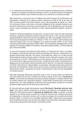 “APRENDRE JUNTS PER VIURE JUNTS”


2. La comprensió de la diversitat com a fruit d’una interacció complexa entre les condicions
   de salut d’una persona i els factors personals i d’entorn, en què la intervenció en qualsevol
   de les parts modiﬁca o pot modiﬁcar les altres com a elements d’un sistema complex.

Més recentment, la Convenció per a la Defensa dels Drets Humans de les Persones amb
Discapacitat, ratiﬁcada per la majoria d’estats membres de l’ONU el dia 30 de març de
2007, reconeix igualment els drets d’infants i joves amb discapacitat de gaudir d’un siste-
ma d’educació inclusiu, amb accés a l’educació obligatòria en les mateixes condicions que
els altres membres de la comunitat, sense exclusió per raó de discapacitat, amb els ajusta-
ments i suports necessaris per potenciar el màxim desenvolupament acadèmic, personal i
social.

També les iniciatives legislatives al nostre país i al nostre entorn s’han fet ressò d’aquesta
orientació i esdevenen igualment referents d’aquest Pla d’acció: el Pla nacional d’educació
especial (PNEE) de 1978; la Circular de 4 de setembre de 1981, que estableix criteris en l’àm-
bit de l’educació especial a Catalunya; el Decret 117/84, de 17 d’abril, sobre l’ordenació de
l’educació especial per a la seva integració en el sistema educatiu ordinari; la Llei d’orde
nació general del sistema educatiu (LOGSE,1990) i els corresponents desplegaments; la Llei
orgànica de l’educació (2006); el Pla director d’educació especial (2003), i el Pacte Nacional
per a l’Educació (2006).

La nova Llei d’educació de Catalunya (LEC) destaca, en l’exposició de motius, la necessi-
tat d’adequar l’activitat educativa per atendre la diversitat de l’alumnat i l’assoliment d’una
igualtat d’oportunitats més gran. Així mateix, al títol preliminar, inclou com un dels principis
fonamentals del sistema educatiu català “la cohesió social i l’educació inclusiva com a base
d’una escola per a tothom”. Més endavant, en el seu articulat, aﬁrma que l’atenció educativa
de tot l’alumnat es regeix pel principi d’inclusió, i es deﬁneixen els criteris d’organització pe-
dagògica que han de facilitar l’atenció educativa de tot l’alumnat i, en particular, d’aquell que
pot trobar més barreres en l’aprenentatge i la participació, derivades de les seves condicions
personals de discapacitat. També preveu que els centres d’educació especial (CEE) puguin
desenvolupar serveis i programes de suport a l’escolarització d’alumnat amb discapacitat
en centres ordinaris.

Més enllà d’aquestes referències importants, seria un error no donar també una rellevància
a les dues altres fonts que han contribuït sens dubte a orientar el camí cap a l’escola per a
tothom: d’una banda les pràctiques educatives ja desenvolupades en aquesta direcció tant
en centres ordinaris com d’educació especial i, d’altra banda, la recerca que s’ha fet sobre
aquest tema. Una i altra s’afegeixen al patrimoni amb el qual podem comptar en el moment
de desenvolupar aquest Pla i de dibuixar les línies de futur.

En línia amb allò que acabem de presentar, aquest Pla d’acció “Aprendre junts per viure
junts” neix amb la voluntat d’inserir-se en el conjunt d’actuacions ja impulsades pel De-
partament d’Educació per afavorir l’educació de qualitat per a tots, tot posant un èmfasi
especial, en el moment actual, en potenciar l’accés de l’alumnat amb condicions personals
de discapacitat a l’educació inclusiva, com un dels eixos bàsics de la qualitat del sistema
educatiu català. I és que tal com va subratllar Stainback (1999), “esperem que aviat puguem
parlar simplement de donar una educació de qualitat a tots els alumnes. Tanmateix encara hi
ha alumnes exclosos de la vida escolar i comunitària normal”.




                                                6
 