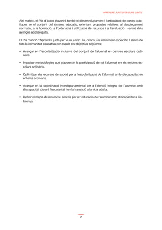 “APRENDRE JUNTS PER VIURE JUNTS”


Així mateix, el Pla d’acció afavorirà també el desenvolupament i l’articulació de bones pràc-
tiques en el conjunt del sistema educatiu, orientant propostes relatives al desplegament
normatiu, a la formació, a l’ordenació i utilització de recursos i a l’avaluació i revisió dels
avenços aconseguits.

El Pla d’acció “Aprendre junts per viure junts” és, doncs, un instrument especíﬁc a mans de
tota la comunitat educativa per assolir els objectius següents:


  naris.


  colars ordinaris.


  entorns ordinaris.


  discapacitat durant l’escolaritat i en la transició a la vida adulta.

                                                                                                 -
  talunya.




                                                7
 