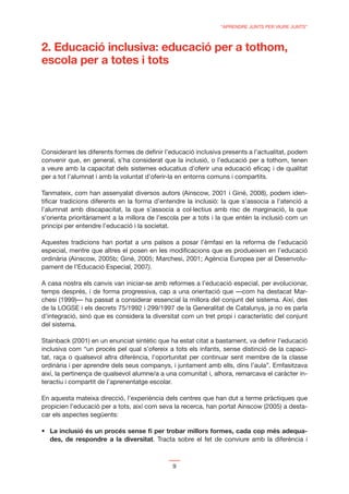 “APRENDRE JUNTS PER VIURE JUNTS”



2. Educació inclusiva: educació per a tothom,
escola per a totes i tots




Considerant les diferents formes de deﬁnir l’educació inclusiva presents a l’actualitat, podem
convenir que, en general, s’ha considerat que la inclusió, o l’educació per a tothom, tenen
a veure amb la capacitat dels sistemes educatius d’oferir una educació eﬁcaç i de qualitat
per a tot l’alumnat i amb la voluntat d’oferir-la en entorns comuns i compartits.

Tanmateix, com han assenyalat diversos autors (Ainscow, 2001 i Giné, 2008), podem iden-
tiﬁcar tradicions diferents en la forma d’entendre la inclusió: la que s’associa a l’atenció a
l’alumnat amb discapacitat, la que s’associa a col·lectius amb risc de marginació, la que
s’orienta prioritàriament a la millora de l’escola per a tots i la que entén la inclusió com un
principi per entendre l’educació i la societat.

Aquestes tradicions han portat a uns països a posar l’èmfasi en la reforma de l’educació
especial, mentre que altres el posen en les modiﬁcacions que es produeixen en l’educació
ordinària (Ainscow, 2005b; Giné, 2005; Marchesi, 2001; Agència Europea per al Desenvolu-
pament de l’Educació Especial, 2007).

A casa nostra els canvis van iniciar-se amb reformes a l’educació especial, per evolucionar,
temps després, i de forma progressiva, cap a una orientació que —com ha destacat Mar-
chesi (1999)— ha passat a considerar essencial la millora del conjunt del sistema. Així, des
de la LOGSE i els decrets 75/1992 i 299/1997 de la Generalitat de Catalunya, ja no es parla
d’integració, sinó que es considera la diversitat com un tret propi i característic del conjunt
del sistema.

Stainback (2001) en un enunciat sintètic que ha estat citat a bastament, va deﬁnir l’educació
inclusiva com “un procés pel qual s’ofereix a tots els infants, sense distinció de la capaci-
tat, raça o qualsevol altra diferència, l’oportunitat per continuar sent membre de la classe
ordinària i per aprendre dels seus companys, i juntament amb ells, dins l’aula”. Emfasitzava
així, la pertinença de qualsevol alumne/a a una comunitat i, alhora, remarcava el caràcter in-
teractiu i compartit de l’aprenentatge escolar.

En aquesta mateixa direcció, l’experiència dels centres que han dut a terme pràctiques que
propicien l’educació per a tots, així com seva la recerca, han portat Ainscow (2005) a desta-
car els aspectes següents:

  La inclusió és un procés sense ﬁ per trobar millors formes, cada cop més adequa-
  des, de respondre a la diversitat. Tracta sobre el fet de conviure amb la diferència i



                                              9
 