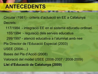 ANTECEDENTS
Circular (1981) - criteris d’actuació en EE a Catalunya
Decrets:
117/1984 - integració EE en el sistema educatiu ordinari
155/1994 - regulació dels serveis educatius
299/1997 - atenció educativa a l’alumnat amb nee
Pla Director de l’Educació Especial (2003)
USEE (2004-...)
Bases del Pla d’Acció (2008)
Valoració del model USEE (2006-2007 / 2008-2009)
Llei d’Educació de Catalunya (2009)
 