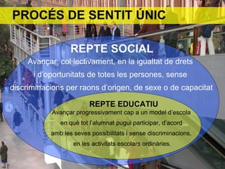 REPTE SOCIAL
Avançar, col·lectivament, en la igualtat de drets
i d’oportunitats de totes les persones, sense
discriminacions per raons d’origen, de sexe o de capacitat
REPTE EDUCATIU
Avançar progressivament cap a un model d’escola
en què tot l’alumnat pugui participar, d’acord
amb les seves possibilitats i sense discriminacions,
en les activitats escolars ordinàries.
PROCÉS DE SENTIT ÚNIC
 
