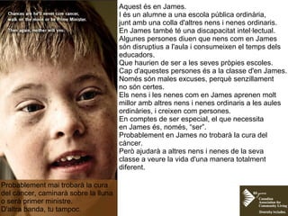 Aquest és en James.
I és un alumne a una escola pública ordinària,
junt amb una colla d'altres nens i nenes ordinaris.
En James també té una discapacitat intel·lectual.
Algunes persones diuen que nens com en James
són disruptius a l'aula i consumeixen el temps dels
educadors.
Que haurien de ser a les seves pròpies escoles.
Cap d'aquestes persones és a la classe d'en James.
Només són males excuses, perquè senzillament
no són certes.
Els nens i les nenes com en James aprenen molt
millor amb altres nens i nenes ordinaris a les aules
ordinàries, i creixen com persones.
En comptes de ser especial, el que necessita
en James és, només, “ser”.
Probablement en James no trobarà la cura del
càncer.
Però ajudarà a altres nens i nenes de la seva
classe a veure la vida d'una manera totalment
diferent.
Probablement mai trobarà la cura
del càncer, caminarà sobre la lluna
o serà primer ministre.
D'altra banda, tu tampoc.
 
