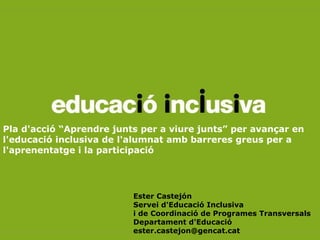 Pla d'acció “Aprendre junts per a viure junts” per avançar en
l'educació inclusiva de l'alumnat amb barreres greus per a
l'aprenentatge i la participació




                          Ester Castejón
                          Servei d'Educació Inclusiva
                          i de Coordinació de Programes Transversals
                          Departament d'Educació
                          ester.castejon@gencat.cat
 