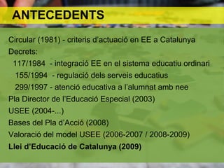 ANTECEDENTS
Circular (1981) - criteris d’actuació en EE a Catalunya
Decrets:
 117/1984 - integració EE en el sistema educatiu ordinari
 155/1994 - regulació dels serveis educatius
 299/1997 - atenció educativa a l’alumnat amb nee
Pla Director de l’Educació Especial (2003)
USEE (2004-...)
Bases del Pla d’Acció (2008)
Valoració del model USEE (2006-2007 / 2008-2009)
Llei d’Educació de Catalunya (2009)
 