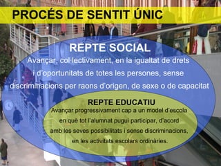 PROCÉS DE SENTIT ÚNIC

                  REPTE SOCIAL
     Avançar, col·lectivament, en la igualtat de drets
      i d’oportunitats de totes les persones, sense
discriminacions per raons d’origen, de sexe o de capacitat

                         REPTE EDUCATIU
            Avançar progressivament cap a un model d’escola
              en què tot l’alumnat pugui participar, d’acord
           amb les seves possibilitats i sense discriminacions,
                   en les activitats escolars ordinàries.
 