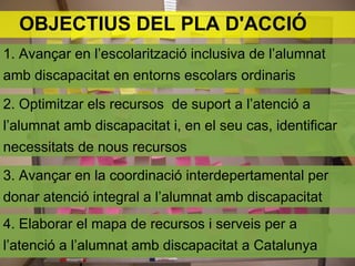 OBJECTIUS DEL PLA D'ACCIÓ
1. Avançar en l’escolarització inclusiva de l’alumnat
amb discapacitat en entorns escolars ordinaris

2. Optimitzar els recursos de suport a l’atenció a
l’alumnat amb discapacitat i, en el seu cas, identificar
necessitats de nous recursos

3. Avançar en la coordinació interdepertamental per
donar atenció integral a l’alumnat amb discapacitat
4. Elaborar el mapa de recursos i serveis per a
l’atenció a l’alumnat amb discapacitat a Catalunya
 