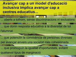 Avançar cap a un model d'educació
 inclusiva implica avançar cap a
 centres educatius...
... oberts a tothom, sense discriminacions ni exclusions

... que donin resposta educativa a la diversitat de tot
l'alumnat

... que potenciïn la convivència de persones diverses
per avançar envers una societat més cohesionada
... que promoguin la igualtat d'oportunitats, evitant
qualsevol tipus de marginació
 