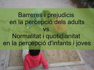 Barreres i prejudicis
  en la percepció dels adults
              vs.
   Normalitat i quotidianitat
en la percepció d'infants i joves
 