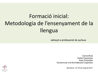 Formació inicial:
Metodologia de l’ensenyament de la
             llengua
                 adreçat a professorat de quítxua




                                                    Carme Bové
                                             Carles Cassanyes
                                                Àrea d’Activitats
                      Consorci per a la Normalització Lingüística

                                  Barcelona, 18 i 25 de maig de 2010
 