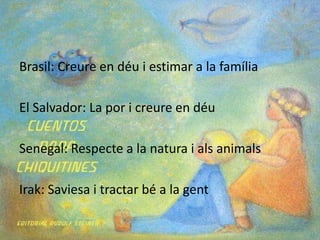 Brasil: Creure en déu i estimar a la famíliaEl Salvador: La por i creure en déuSenegal: Respecte a la natura i als animalsIrak: Saviesa i tractar bé a la gent