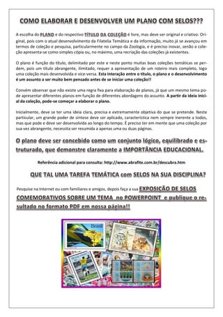 A escolha do e do respectivo é livre, mas deve ser original e criativo. Ori-
ginal, pois com o atual desenvolvimento da Filatelia Temática e da informação, muito já se avançou em
termos de coleção e pesquisa, particularmente no campo da Zoologia, e é preciso inovar, senão a cole-
ção apresenta-se como simples cópia ou, no máximo, uma recriação das coleções já existentes.
O plano é função do título, delimitado por este e neste ponto muitas boas coleções temáticas se per-
dem, pois um título abrangente, ilimitado, requer a apresentação de um roteiro mais completo, logo
uma coleção mais desenvolvida e vice-versa. Esta interação entre o título, o plano e o desenvolvimento
é um assunto a ser muito bem pensado antes de se iniciar uma coleção!!
Convém observar que não existe uma regra fixa para elaboração de planos, já que um mesmo tema po-
de apresentar diferentes planos em função de diferentes abordagens do assunto. A partir da ideia inici-
al da coleção, pode-se começar a elaborar o plano.
Inicialmente, deve se ter uma ideia clara, precisa e extremamente objetiva do que se pretende. Neste
particular, um grande poder de síntese deve ser aplicado, característica nem sempre inerente a todos,
mas que pode e deve ser desenvolvida ao longo do tempo. É preciso ter em mente que uma coleção por
sua vez abrangente, necessita ser resumida a apenas uma ou duas páginas.
Referência adicional para consulta: http://www.abrafite.com.br/descubra.htm
Pesquise na Internet ou com familiares e amigos, depois faça a sua
 