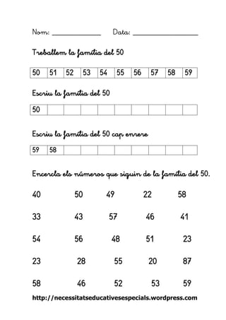 http://necessitatseducativesespecials.wordpress.com 
Nom: ____________ Data: ________________ 
Treballem la família del 50 
Escriu la família del 50 
Escriu la família del 50 cap enrere 
Encercla els números que siguin de la família del 50. 
40 50 49 22 58 
33 43 57 46 41 
54 56 48 51 23 
23 28 55 20 87 
58 46 52 53 59 
50 
51 
52 
53 
54 
55 
56 
57 
58 
59 
50 
59 
58 
 