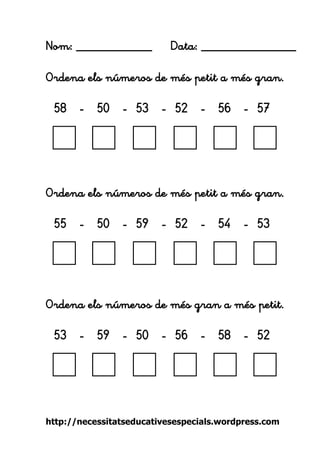 http://necessitatseducativesespecials.wordpress.com 
Nom: ____________ Data: _______________ 
Ordena els números de més petit a més gran. 
58 - 50 - 53 - 52 - 56 - 57 
Ordena els números de més petit a més gran. 
55 - 50 - 59 - 52 - 54 - 53 
Ordena els números de més gran a més petit. 
53 - 59 - 50 - 56 - 58 - 52 
 
