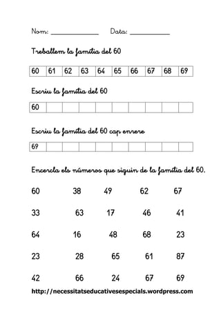 http://necessitatseducativesespecials.wordpress.com 
Nom: ____________ Data: __________ 
Treballem la família del 60 
Escriu la família del 60 
Escriu la família del 60 cap enrere 
Encercla els números que siguin de la família del 60. 
60 38 49 62 67 
33 63 17 46 41 
64 16 48 68 23 
23 28 65 61 87 
42 66 24 67 69 
60 
61 
62 
63 
64 
65 
66 
67 
68 
69 
60 
69 
 