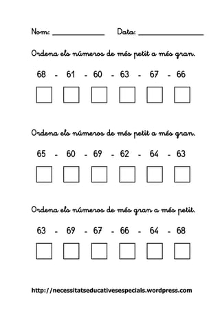 http://necessitatseducativesespecials.wordpress.com 
Nom: ____________ Data: _______________ 
Ordena els números de més petit a més gran. 
68 - 61 - 60 - 63 - 67 - 66 
Ordena els números de més petit a més gran. 
65 - 60 - 69 - 62 - 64 - 63 
Ordena els números de més gran a més petit. 
63 - 69 - 67 - 66 - 64 - 68 
 