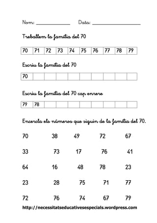 http://necessitatseducativesespecials.wordpress.com 
Nom: ____________ Data: _________________ 
Treballem la família del 70 
Escriu la família del 70 
Escriu la família del 70 cap enrere 
Encercla els números que siguin de la família del 70. 
70 38 49 72 67 
33 73 17 76 41 
64 16 48 78 23 
23 28 75 71 77 
72 76 74 67 79 
70 
71 
72 
73 
74 
75 
76 
77 
78 
79 
70 
79 
78 
 