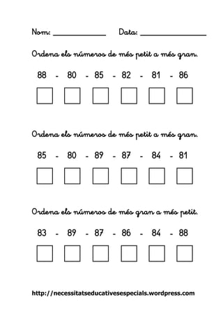 http://necessitatseducativesespecials.wordpress.com 
Nom: ____________ Data: _______________ 
Ordena els números de més petit a més gran. 
88 - 80 - 85 - 82 - 81 - 86 
Ordena els números de més petit a més gran. 
85 - 80 - 89 - 87 - 84 - 81 
Ordena els números de més gran a més petit. 
83 - 89 - 87 - 86 - 84 - 88 
 