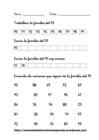 http://necessitatseducativesespecials.wordpress.com 
Nom: ____________ Data: __________________ 
Treballem la família del 90 
Escriu la família del 90 
Escriu la família del 90 cap enrere 
Encercla els números que siguin de la família del 90 
90 88 49 92 67 
93 83 17 96 41 
84 16 94 88 23 
81 28 95 91 97 
72 98 74 87 99 
90 
91 
92 
93 
94 
95 
96 
97 
98 
99 
90 
99 
98 
 