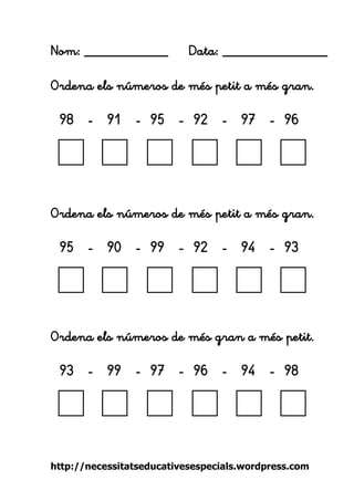 http://necessitatseducativesespecials.wordpress.com 
Nom: ____________ Data: _______________ 
Ordena els números de més petit a més gran. 
98 - 91 - 95 - 92 - 97 - 96 
Ordena els números de més petit a més gran. 
95 - 90 - 99 - 92 - 94 - 93 
Ordena els números de més gran a més petit. 
93 - 99 - 97 - 96 - 94 - 98 
 