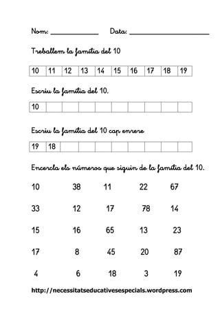 http://necessitatseducativesespecials.wordpress.com 
Nom: ____________ Data: ____________________ 
Treballem la família del 10 
Escriu la família del 10. 
Escriu la família del 10 cap enrere 
Encercla els números que siguin de la família del 10. 
10 38 11 22 67 
33 12 17 78 14 
15 16 65 13 23 
17 8 45 20 87 
4 6 18 3 19 
10 
11 
12 
13 
14 
15 
16 
17 
18 
19 
10 
19 
18 
 