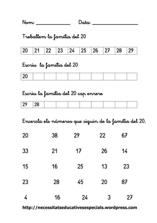 http://necessitatseducativesespecials.wordpress.com 
Nom: ____________ Data: ________________ 
Treballem la família del 20 
Escriu la família del 20 
Escriu la família del 20 cap enrere 
Encercla els números que siguin de la família del 20. 
20 38 29 22 67 
33 21 17 26 14 
15 16 25 13 23 
23 28 45 20 87 
4 16 24 3 27 
20 
21 
22 
23 
24 
25 
26 
27 
28 
29 
20 
29 
28 
 