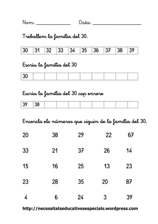 http://necessitatseducativesespecials.wordpress.com 
Nom: ____________ Data: _________________ 
Treballem la família del 30. 
Escriu la família del 30 
Escriu la família del 30 cap enrere 
Encercla els números que siguin de la família del 30. 
20 38 29 22 67 
33 21 37 26 14 
15 16 25 13 23 
23 28 35 20 87 
4 6 24 3 39 
30 
31 
32 
33 
34 
35 
36 
37 
38 
39 
30 
39 
38 
 