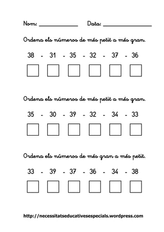 http://necessitatseducativesespecials.wordpress.com 
Nom: ____________ Data: _______________ 
Ordena els números de més petit a més gran. 
38 - 31 - 35 - 32 - 37 - 36 
Ordena els números de més petit a més gran. 
35 - 30 - 39 - 32 - 34 - 33 
Ordena els números de més gran a més petit. 
33 - 39 - 37 - 36 - 34 - 38 
 