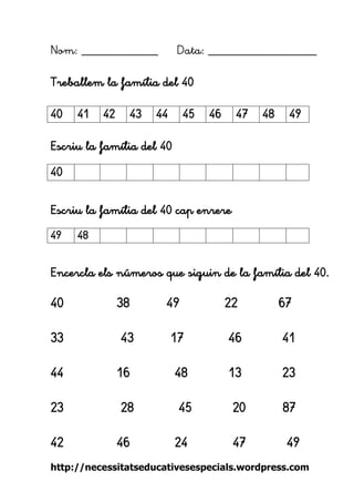 http://necessitatseducativesespecials.wordpress.com 
Nom: ____________ Data: _________________ 
Treballem la família del 40 
Escriu la família del 40 
Escriu la família del 40 cap enrere 
Encercla els números que siguin de la família del 40. 
40 38 49 22 67 
33 43 17 46 41 
44 16 48 13 23 
23 28 45 20 87 
42 46 24 47 49 
40 
41 
42 
43 
44 
45 
46 
47 
48 
49 
40 
49 
48 
 