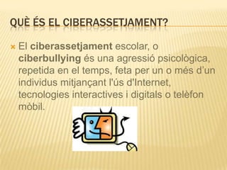 QUÈ ÉS EL CIBERASSETJAMENT?

   El ciberassetjament escolar, o
    ciberbullying és una agressió psicològica,
    repetida en el temps, feta per un o més d’un
    individus mitjançant l'ús d'Internet,
    tecnologies interactives i digitals o telèfon
    mòbil.
 