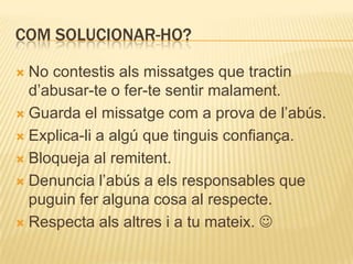 COM SOLUCIONAR-HO?

 No contestis als missatges que tractin
  d’abusar-te o fer-te sentir malament.
 Guarda el missatge com a prova de l’abús.

 Explica-li a algú que tinguis confiança.

 Bloqueja al remitent.

 Denuncia l’abús a els responsables que
  puguin fer alguna cosa al respecte.
 Respecta als altres i a tu mateix. 
 