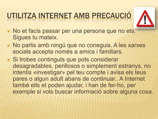 UTILITZA INTERNET AMB PRECAUCIÓ
   No et facis passar per una persona que no ets.
    Sigues tu mateix.
   No parlis amb ningú que no coneguis. A les xarxes
    socials accepta només a amics i familiars.
   Si trobes continguts que pots considerar
    desagradables, perillosos o simplement estranys, no
    intentis «investigar» pel teu compte i avisa els teus
    pares o algun adult abans de continuar.. A Internet
    també ells et poden ajudar, i han de fer-ho, per
    exemple si vols buscar informació sobre alguna cosa.
 