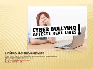DENÚNCIA EL CIBERASSETJAMENT
Si ets menor d’edat, o si el teu fill o alumne està patint una situació de
ciberassetjament pots denunciar-la a:
Email: contacto@protegeles.com
Telèfon: 91 740 00 19
 