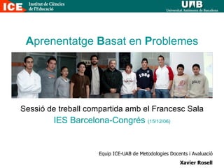 A prenentatge  B asat en  P roblemes Sessió de treball compartida amb el Francesc Sala IES Barcelona-Congrés  (15/12/06) Equip ICE-UAB de Metodologies Docents i Avaluació Xavier Rosell 