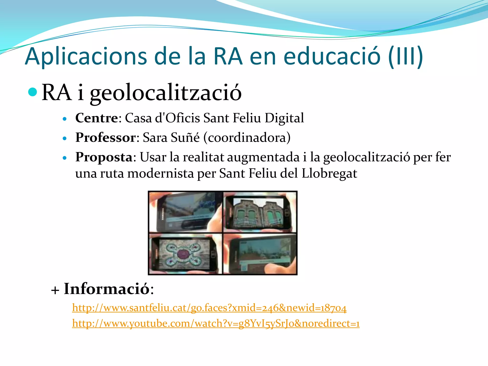 Aplicacions de la RA en educació (III)
 RA i geolocalització
      Centre: Casa d'Oficis Sant Feliu Digital
      Professor: Sara Suñé (coordinadora)
      Proposta: Usar la realitat augmentada i la geolocalització per fer
       una ruta modernista per Sant Feliu del Llobregat




  + Informació:
       http://www.santfeliu.cat/go.faces?xmid=246&newid=18704
       http://www.youtube.com/watch?v=g8YvI5ySrJ0&noredirect=1
 