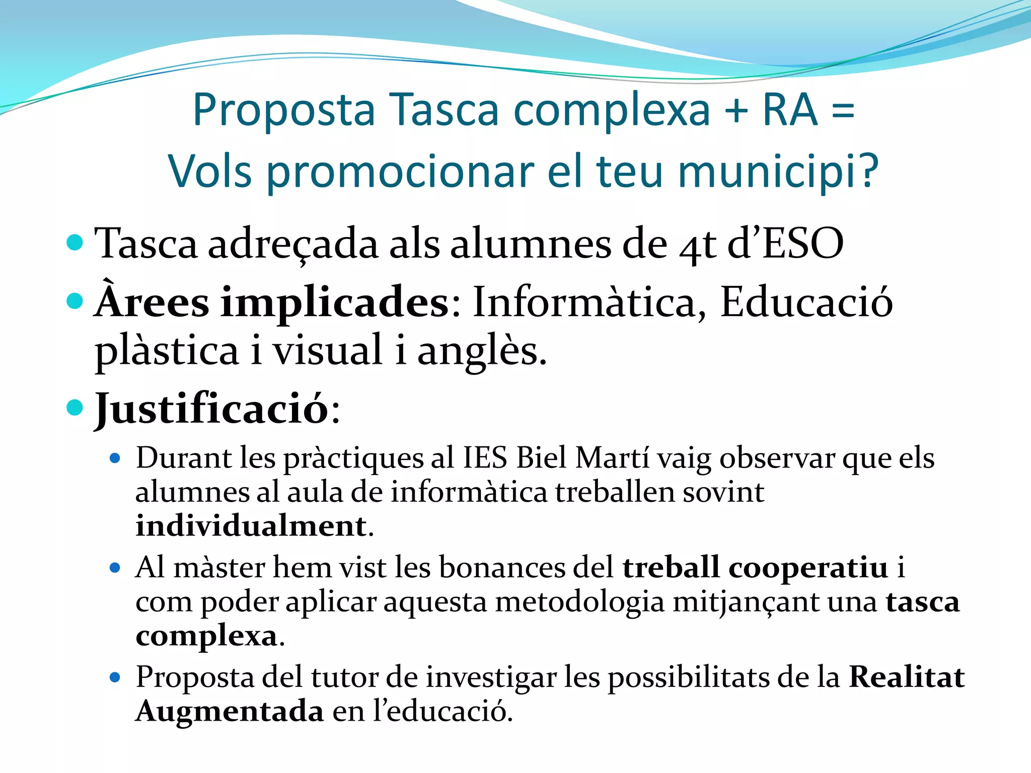 Proposta Tasca complexa + RA =
      Vols promocionar el teu municipi?
 Tasca adreçada als alumnes de 4t d’ESO
 Àrees implicades: Informàtica, Educació
  plàstica i visual i anglès.
 Justificació:
   Durant les pràctiques al IES Biel Martí vaig observar que els
    alumnes al aula de informàtica treballen sovint
    individualment.
   Al màster hem vist les bonances del treball cooperatiu i
    com poder aplicar aquesta metodologia mitjançant una tasca
    complexa.
   Proposta del tutor de investigar les possibilitats de la Realitat
    Augmentada en l’educació.
 